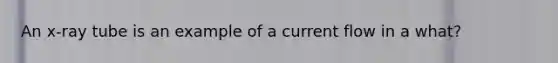 An x-ray tube is an example of a current flow in a what?