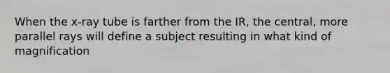 When the x-ray tube is farther from the IR, the central, more parallel rays will define a subject resulting in what kind of magnification