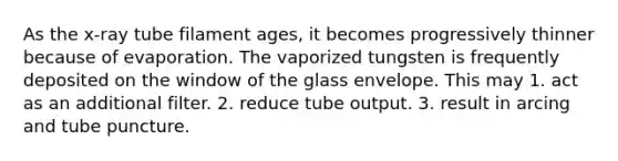 As the x-ray tube filament ages, it becomes progressively thinner because of evaporation. The vaporized tungsten is frequently deposited on the window of the glass envelope. This may 1. act as an additional filter. 2. reduce tube output. 3. result in arcing and tube puncture.