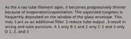 As the x-ray tube filament ages, it becomes progressively thinner because of evaporation/vaporization. The vaporized tungsten is frequently deposited on the window of the glass envelope. This may 1.act as an additional filter. 2.reduce tube output .3.result in arcing and tube puncture. A 1 only B 1 and 2 only C 2 and 3 only D 1, 2, and 3