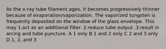 As the x-ray tube filament ages, it becomes progressively thinner because of evaporation/vaporization. The vaporized tungsten is frequently deposited on the window of the glass envelope. This may 1.act as an additional filter. 2.reduce tube output .3.result in arcing and tube puncture. A 1 only B 1 and 2 only C 2 and 3 only D 1, 2, and 3