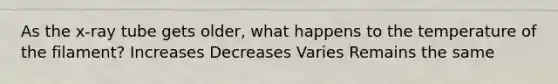 As the x-ray tube gets older, what happens to the temperature of the filament? Increases Decreases Varies Remains the same