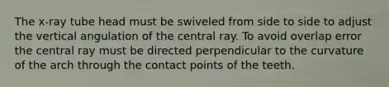 The x-ray tube head must be swiveled from side to side to adjust the vertical angulation of the central ray. To avoid overlap error the central ray must be directed perpendicular to the curvature of the arch through the contact points of the teeth.