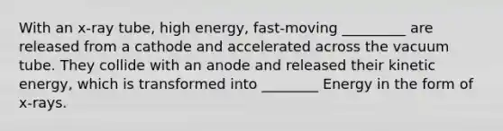 With an x-ray tube, high energy, fast-moving _________ are released from a cathode and accelerated across the vacuum tube. They collide with an anode and released their kinetic energy, which is transformed into ________ Energy in the form of x-rays.