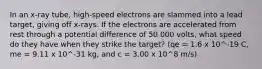 In an x-ray tube, high-speed electrons are slammed into a lead target, giving off x-rays. If the electrons are accelerated from rest through a potential difference of 50 000 volts, what speed do they have when they strike the target? (qe = 1.6 x 10^-19 C, me = 9.11 x 10^-31 kg, and c = 3.00 x 10^8 m/s)