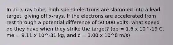 In an x-ray tube, high-speed electrons are slammed into a lead target, giving off x-rays. If the electrons are accelerated from rest through a potential difference of 50 000 volts, what speed do they have when they strike the target? (qe = 1.6 x 10^-19 C, me = 9.11 x 10^-31 kg, and c = 3.00 x 10^8 m/s)