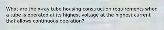 What are the x-ray tube housing construction requirements when a tube is operated at its highest voltage at the highest current that allows continuous operation?