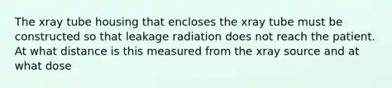 The xray tube housing that encloses the xray tube must be constructed so that leakage radiation does not reach the patient. At what distance is this measured from the xray source and at what dose