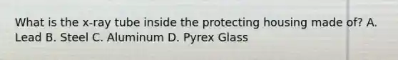 What is the x-ray tube inside the protecting housing made of? A. Lead B. Steel C. Aluminum D. Pyrex Glass