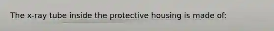 The x-ray tube inside the protective housing is made of: