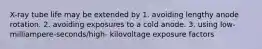 X-ray tube life may be extended by 1. avoiding lengthy anode rotation. 2. avoiding exposures to a cold anode. 3. using low-milliampere-seconds/high- kilovoltage exposure factors