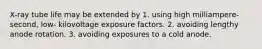 X-ray tube life may be extended by 1. using high milliampere-second, low- kilovoltage exposure factors. 2. avoiding lengthy anode rotation. 3. avoiding exposures to a cold anode.