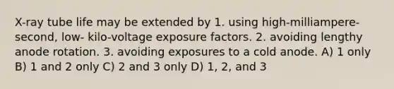 X-ray tube life may be extended by 1. using high-milliampere-second, low- kilo-voltage exposure factors. 2. avoiding lengthy anode rotation. 3. avoiding exposures to a cold anode. A) 1 only B) 1 and 2 only C) 2 and 3 only D) 1, 2, and 3