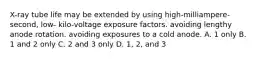 X-ray tube life may be extended by using high-milliampere-second, low- kilo-voltage exposure factors. avoiding lengthy anode rotation. avoiding exposures to a cold anode. A. 1 only B. 1 and 2 only C. 2 and 3 only D. 1, 2, and 3