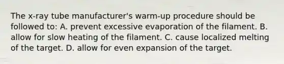 The x-ray tube manufacturer's warm-up procedure should be followed to: A. prevent excessive evaporation of the filament. B. allow for slow heating of the filament. C. cause localized melting of the target. D. allow for even expansion of the target.