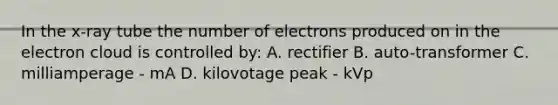 In the x-ray tube the number of electrons produced on in the electron cloud is controlled by: A. rectifier B. auto-transformer C. milliamperage - mA D. kilovotage peak - kVp