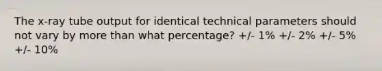 The x-ray tube output for identical technical parameters should not vary by more than what percentage? +/- 1% +/- 2% +/- 5% +/- 10%