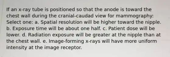 If an x-ray tube is positioned so that the anode is toward the chest wall during the cranial-caudad view for mammography: Select one: a. Spatial resolution will be higher toward the nipple. b. Exposure time will be about one half. c. Patient dose will be lower. d. Radiation exposure will be greater at the nipple than at the chest wall. e. Image-forming x-rays will have more uniform intensity at the image receptor.