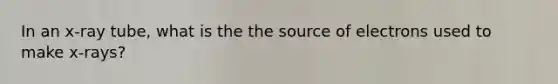 In an x-ray tube, what is the the source of electrons used to make x-rays?