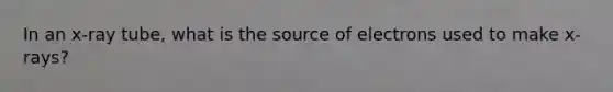 In an x-ray tube, what is the source of electrons used to make x-rays?