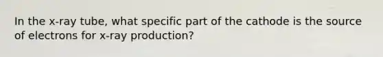 In the x-ray tube, what specific part of the cathode is the source of electrons for x-ray production?