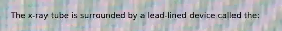 The x-ray tube is surrounded by a lead-lined device called the: