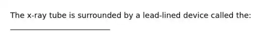 The x-ray tube is surrounded by a lead-lined device called the: __________________________
