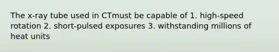 The x-ray tube used in CTmust be capable of 1. high-speed rotation 2. short-pulsed exposures 3. withstanding millions of heat units