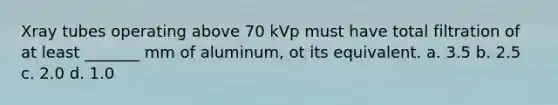 Xray tubes operating above 70 kVp must have total filtration of at least _______ mm of aluminum, ot its equivalent. a. 3.5 b. 2.5 c. 2.0 d. 1.0