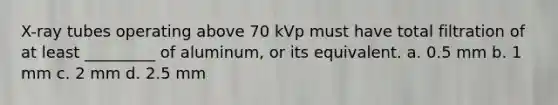 X-ray tubes operating above 70 kVp must have total filtration of at least _________ of aluminum, or its equivalent. a. 0.5 mm b. 1 mm c. 2 mm d. 2.5 mm