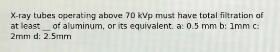 X-ray tubes operating above 70 kVp must have total filtration of at least __ of aluminum, or its equivalent. a: 0.5 mm b: 1mm c: 2mm d: 2.5mm