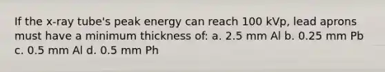 If the x-ray tube's peak energy can reach 100 kVp, lead aprons must have a minimum thickness of: a. 2.5 mm Al b. 0.25 mm Pb c. 0.5 mm Al d. 0.5 mm Ph