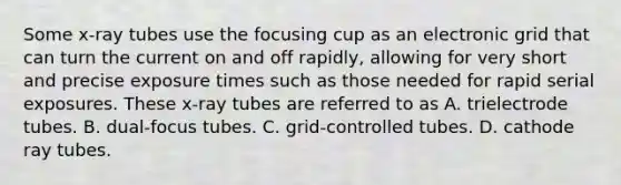 Some x-ray tubes use the focusing cup as an electronic grid that can turn the current on and off rapidly, allowing for very short and precise exposure times such as those needed for rapid serial exposures. These x-ray tubes are referred to as A. trielectrode tubes. B. dual-focus tubes. C. grid-controlled tubes. D. cathode ray tubes.