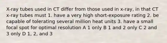 X-ray tubes used in CT differ from those used in x-ray, in that CT x-ray tubes must 1. have a very high short-exposure rating 2. be capable of tolerating several million heat units 3. have a small focal spot for optimal resolution A 1 only B 1 and 2 only C 2 and 3 only D 1, 2, and 3