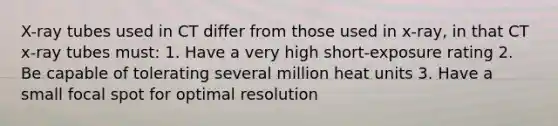 X-ray tubes used in CT differ from those used in x-ray, in that CT x-ray tubes must: 1. Have a very high short-exposure rating 2. Be capable of tolerating several million heat units 3. Have a small focal spot for optimal resolution