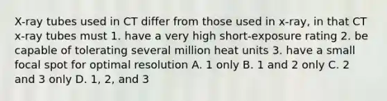 X-ray tubes used in CT differ from those used in x-ray, in that CT x-ray tubes must 1. have a very high short-exposure rating 2. be capable of tolerating several million heat units 3. have a small focal spot for optimal resolution A. 1 only B. 1 and 2 only C. 2 and 3 only D. 1, 2, and 3