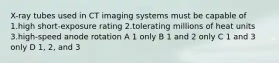 X-ray tubes used in CT imaging systems must be capable of 1.high short-exposure rating 2.tolerating millions of heat units 3.high-speed anode rotation A 1 only B 1 and 2 only C 1 and 3 only D 1, 2, and 3