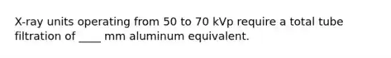 X-ray units operating from 50 to 70 kVp require a total tube filtration of ____ mm aluminum equivalent.