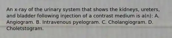 An x-ray of the urinary system that shows the kidneys, ureters, and bladder following injection of a contrast medium is a(n): A. Angiogram. B. Intravenous pyelogram. C. Cholangiogram. D. Choletstogram.