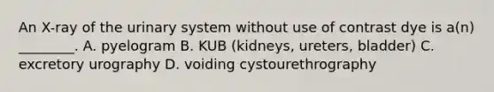 An​ X-ray of the urinary system without use of contrast dye is​ a(n) ________. A. pyelogram B. KUB​ (kidneys, ureters,​ bladder) C. excretory urography D. voiding cystourethrography