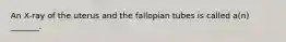 An X-ray of the uterus and the fallopian tubes is called a(n) _______.