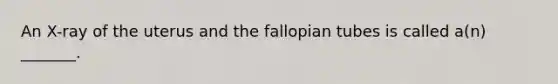 An X-ray of the uterus and the fallopian tubes is called a(n) _______.