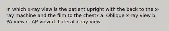 In which x-ray view is the patient upright with the back to the x-ray machine and the film to the chest? a. Oblique x-ray view b. PA view c. AP view d. Lateral x-ray view