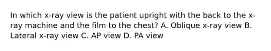 In which x-ray view is the patient upright with the back to the x-ray machine and the film to the chest? A. Oblique x-ray view B. Lateral x-ray view C. AP view D. PA view