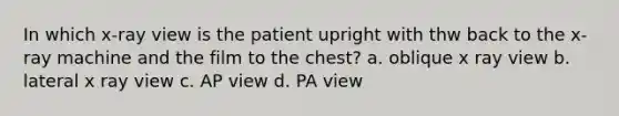 In which x-ray view is the patient upright with thw back to the x-ray machine and the film to the chest? a. oblique x ray view b. lateral x ray view c. AP view d. PA view