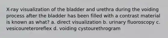 X-ray visualization of the bladder and urethra during the voiding process after the bladder has been filled with a contrast material is known as what? a. direct visualization b. urinary fluoroscopy c. vesicoureteroreflex d. voiding cystourethrogram