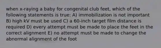 when x-raying a baby for congenital club feet, which of the following statements is true: A) immobilization is not important B) high kV must be used C) a 60-inch target film distance is required D) every attempt must be made to place the feet in the correct alignment E) no attempt must be made to change the abnormal alignment of the foot