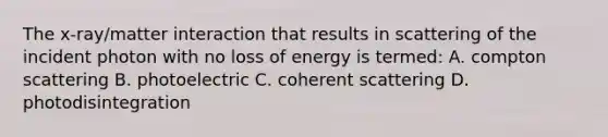 The x-ray/matter interaction that results in scattering of the incident photon with no loss of energy is termed: A. compton scattering B. photoelectric C. coherent scattering D. photodisintegration