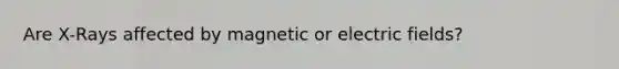 Are X-Rays affected by magnetic or electric fields?