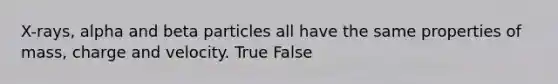 X-rays, alpha and beta particles all have the same properties of mass, charge and velocity. True False